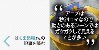 「アニメは1秒24コマなので動きのあるシーンではガクガクして見えることが多い」 はちま起稿さんの記事を読む